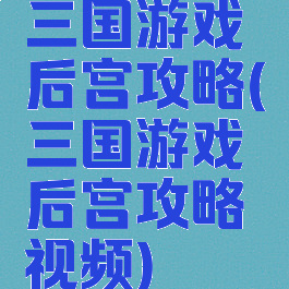 三国游戏后宫攻略(三国游戏后宫攻略视频)