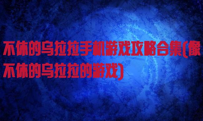 不休的乌拉拉手机游戏攻略合集(像不休的乌拉拉的游戏)