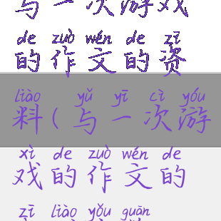 与一次游戏的作文的资料(与一次游戏的作文的资料有关)