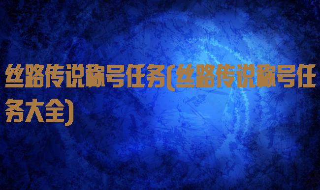 丝路传说称号任务(丝路传说称号任务大全)