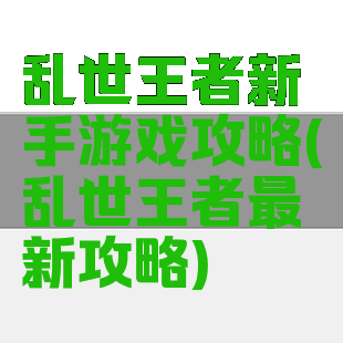 乱世王者新手游戏攻略(乱世王者最新攻略)