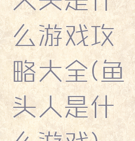 人头是什么游戏攻略大全(鱼头人是什么游戏)