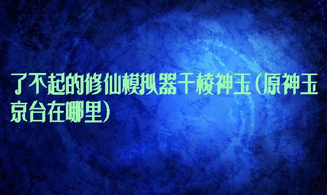 了不起的修仙模拟器千棱神玉(原神玉京台在哪里)