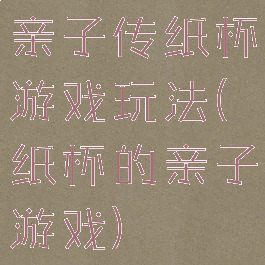 亲子传纸杯游戏玩法(纸杯的亲子游戏)