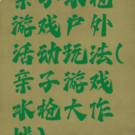 亲子水枪游戏户外活动玩法(亲子游戏水枪大作战)
