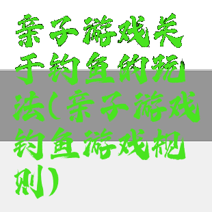亲子游戏关于钓鱼的玩法(亲子游戏钓鱼游戏规则)