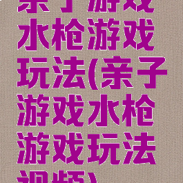 亲子游戏水枪游戏玩法(亲子游戏水枪游戏玩法视频)