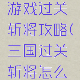 口水三国游戏过关斩将攻略(三国过关斩将怎么过)