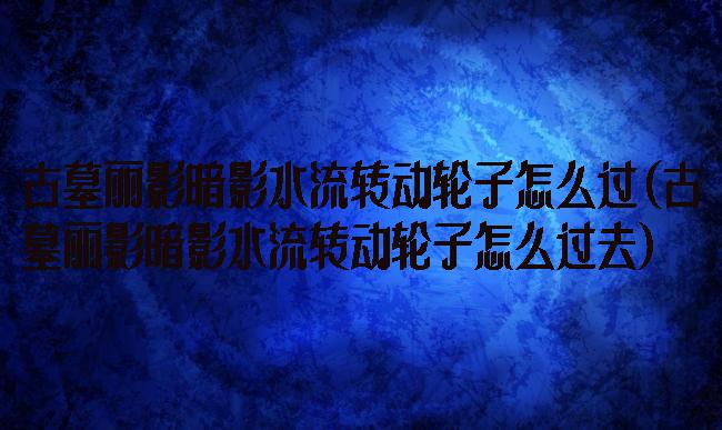 古墓丽影暗影水流转动轮子怎么过(古墓丽影暗影水流转动轮子怎么过去)