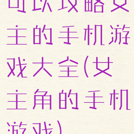 可以攻略女主的手机游戏大全(女主角的手机游戏)