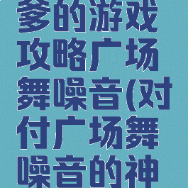 史上最坑爹的游戏攻略广场舞噪音(对付广场舞噪音的神曲有哪些)