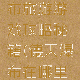 去德天瀑布旅游游戏攻略秘籍(德天瀑布在哪里怎么去)