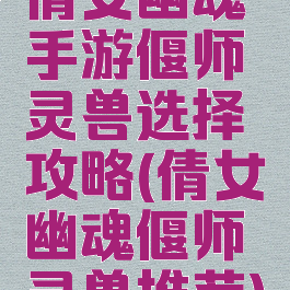 倩女幽魂手游偃师灵兽选择攻略(倩女幽魂偃师灵兽推荐)