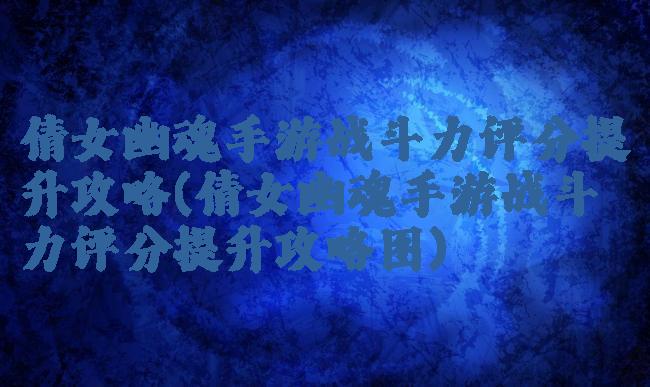 倩女幽魂手游战斗力评分提升攻略(倩女幽魂手游战斗力评分提升攻略图)