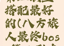 八方旅人第二职业搭配最好的(八方旅人最终boss第二形态弱点)