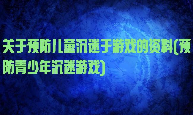 关于预防儿童沉迷于游戏的资料(预防青少年沉迷游戏)