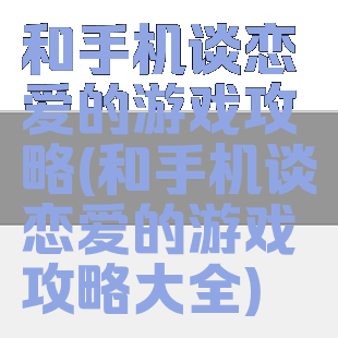 和手机谈恋爱的游戏攻略(和手机谈恋爱的游戏攻略大全)
