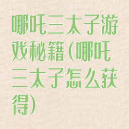 哪吒三太子游戏秘籍(哪吒三太子怎么获得)