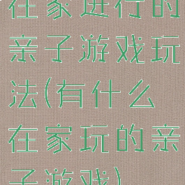在家进行的亲子游戏玩法(有什么在家玩的亲子游戏)