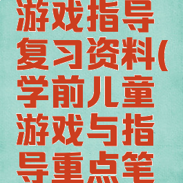 学前儿童游戏指导复习资料(学前儿童游戏与指导重点笔记)