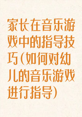 家长在音乐游戏中的指导技巧(如何对幼儿的音乐游戏进行指导)