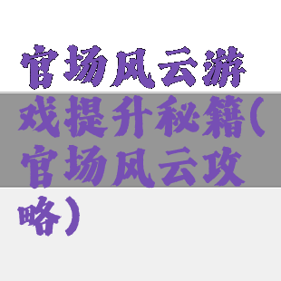 官场风云游戏提升秘籍(官场风云攻略)