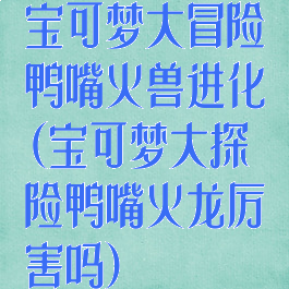 宝可梦大冒险鸭嘴火兽进化(宝可梦大探险鸭嘴火龙厉害吗)