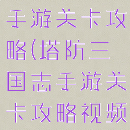 塔防三国志手游关卡攻略(塔防三国志手游关卡攻略视频)