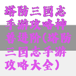塔防三国志手游攻略神兽进阶(塔防三国志手游攻略大全)