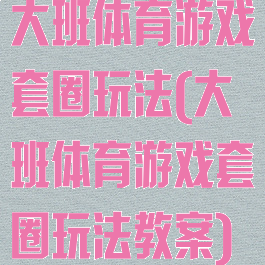 大班体育游戏套圈玩法(大班体育游戏套圈玩法教案)