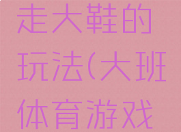 大班体育游戏活动走大鞋的玩法(大班体育游戏走大鞋教案)