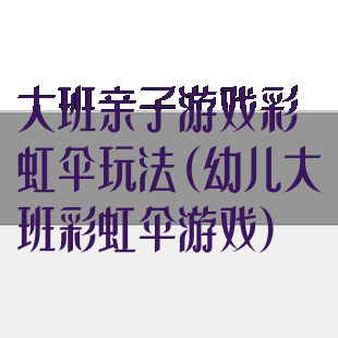 大班亲子游戏彩虹伞玩法(幼儿大班彩虹伞游戏)