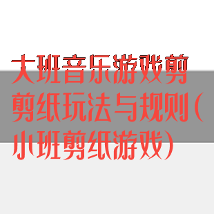 大班音乐游戏剪剪纸玩法与规则(小班剪纸游戏)