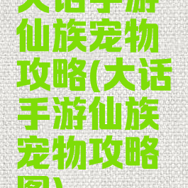 大话手游仙族宠物攻略(大话手游仙族宠物攻略图)