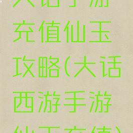 大话手游充值仙玉攻略(大话西游手游仙玉充值)