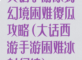 大话手游冰封幻境困难傻瓜攻略(大话西游手游困难冰封幻境)