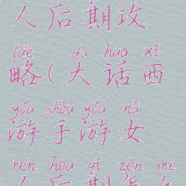 大话手游女人后期攻略(大话西游手游女人后期怎么玩)