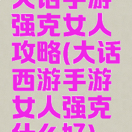 大话手游强克女人攻略(大话西游手游女人强克什么好)