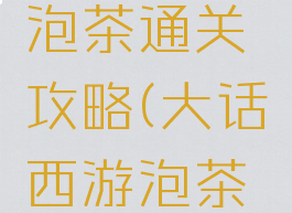 大话手游泡茶通关攻略(大话西游泡茶通关)