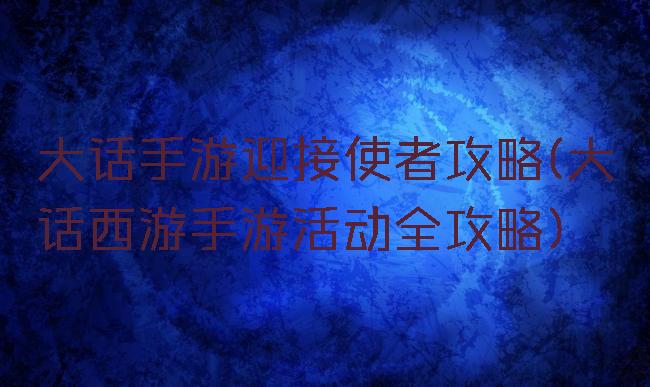 大话手游迎接使者攻略(大话西游手游活动全攻略)