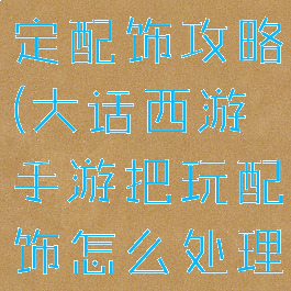 大话手游鉴定配饰攻略(大话西游手游把玩配饰怎么处理)