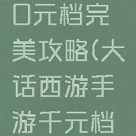 大话手游0元档完美攻略(大话西游手游千元档新区攻略)