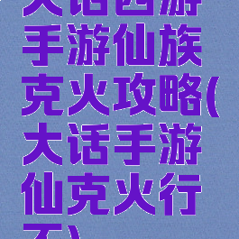 大话西游手游仙族克火攻略(大话手游仙克火行不)