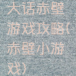 大话赤壁游戏攻略(赤壁小游戏)