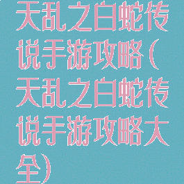 天乱之白蛇传说手游攻略(天乱之白蛇传说手游攻略大全)