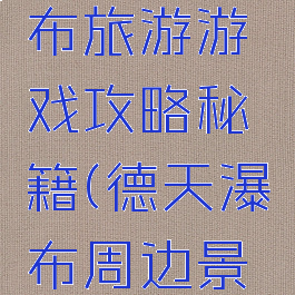 德德天瀑布旅游游戏攻略秘籍(德天瀑布周边景点攻略)