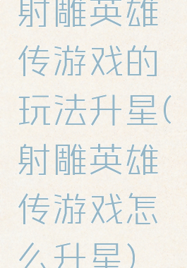 射雕英雄传游戏的玩法升星(射雕英雄传游戏怎么升星)