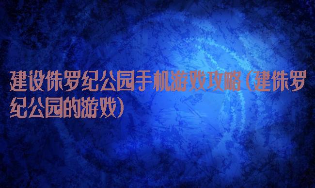 建设侏罗纪公园手机游戏攻略(建侏罗纪公园的游戏)
