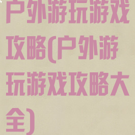 户外游玩游戏攻略(户外游玩游戏攻略大全)