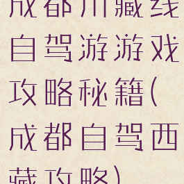 成都川藏线自驾游游戏攻略秘籍(成都自驾西藏攻略)